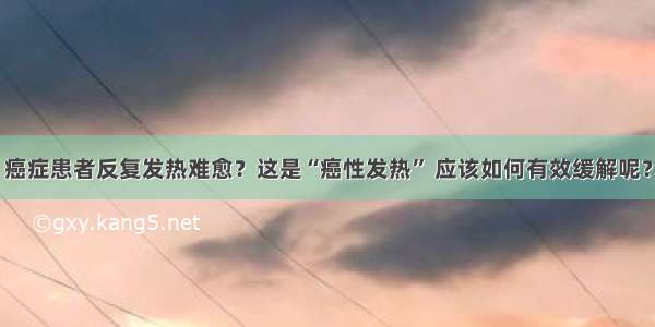 癌症患者反复发热难愈？这是“癌性发热” 应该如何有效缓解呢？