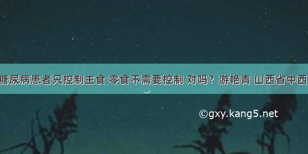 「答疑」糖尿病患者只控制主食 零食不需要控制 对吗？游艳青 山西省中西医结合医院