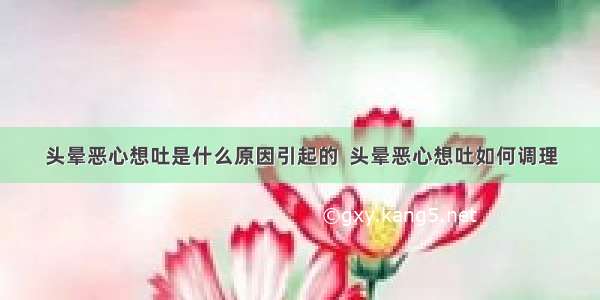 头晕恶心想吐是什么原因引起的  头晕恶心想吐如何调理