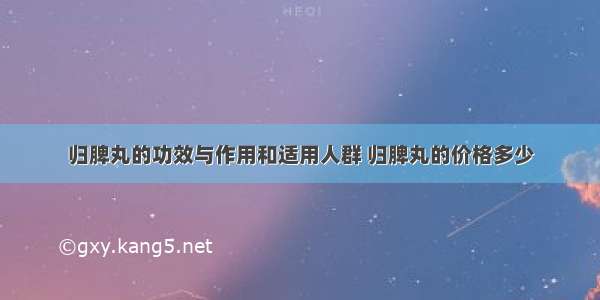 归脾丸的功效与作用和适用人群 归脾丸的价格多少