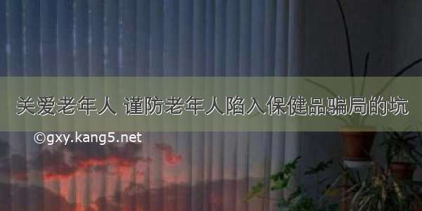 关爱老年人 谨防老年人陷入保健品骗局的坑