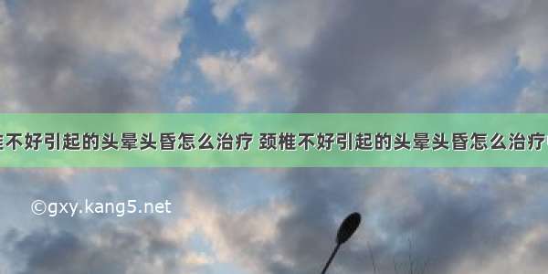 颈椎不好引起的头晕头昏怎么治疗 颈椎不好引起的头晕头昏怎么治疗中医