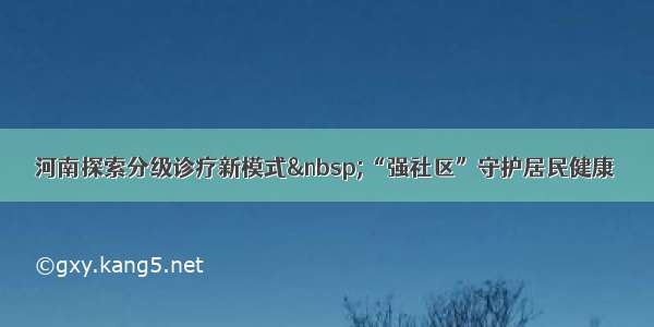 河南探索分级诊疗新模式&nbsp;“强社区”守护居民健康