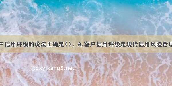 下列关于客户信用评级的说法正确是( )。A.客户信用评级是现代信用风险管理的基础和关