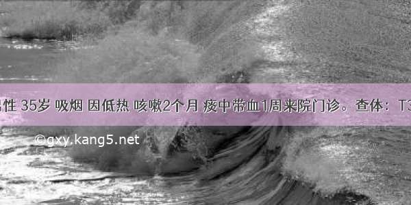 患者 男性 35岁 吸烟 因低热 咳嗽2个月 痰中带血1周来院门诊。查体：T37.5℃ 