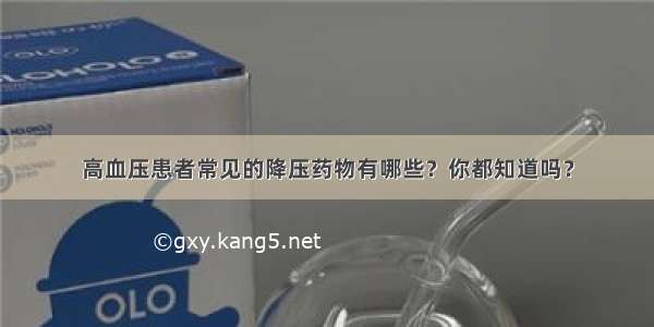 高血压患者常见的降压药物有哪些？你都知道吗？