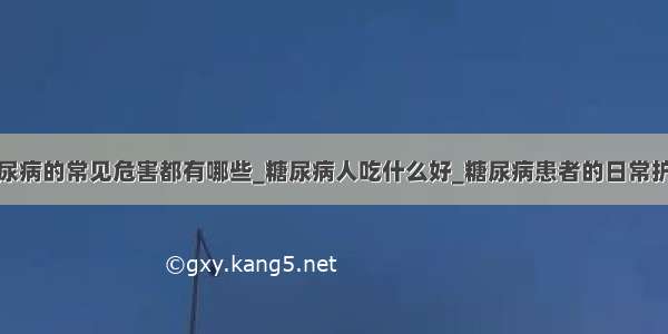 糖尿病的常见危害都有哪些_糖尿病人吃什么好_糖尿病患者的日常护理