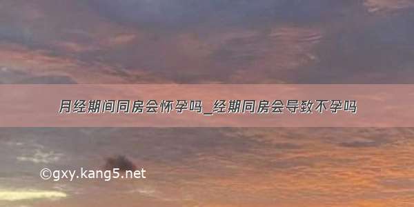 月经期间同房会怀孕吗_经期同房会导致不孕吗