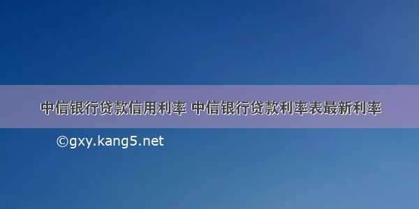 中信银行贷款信用利率 中信银行贷款利率表最新利率