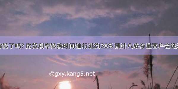 巢湖业主 你转了吗? 房贷利率转换时间轴行进约30% 预计八成存量客户会选择LPR定价