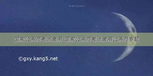 国家公务员考试录用 国家公务员考试录用公务员专题