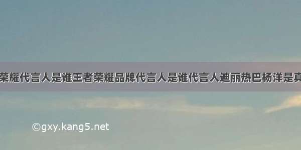 王者荣耀代言人是谁王者荣耀品牌代言人是谁代言人迪丽热巴杨洋是真的吗