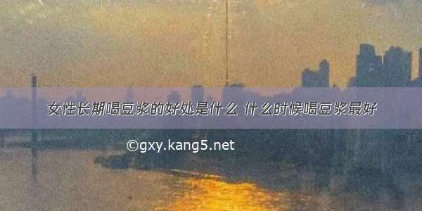 女性长期喝豆浆的好处是什么 什么时候喝豆浆最好