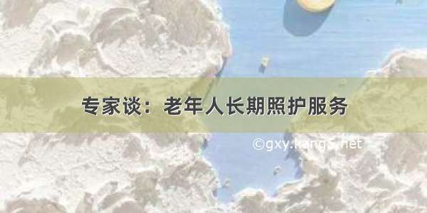 专家谈：老年人长期照护服务