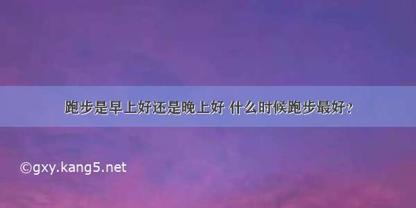 跑步是早上好还是晚上好 什么时候跑步最好？