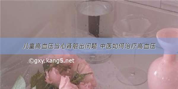 儿童高血压当心肾脏出问题 中医如何治疗高血压