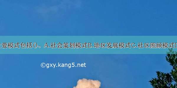 社区工作的主要模式包括()。A.社会策划模式B.地区发展模式C.社区照顾模式D.社区计划模