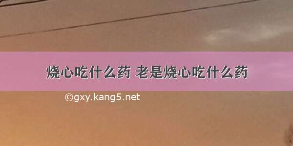 烧心吃什么药 老是烧心吃什么药