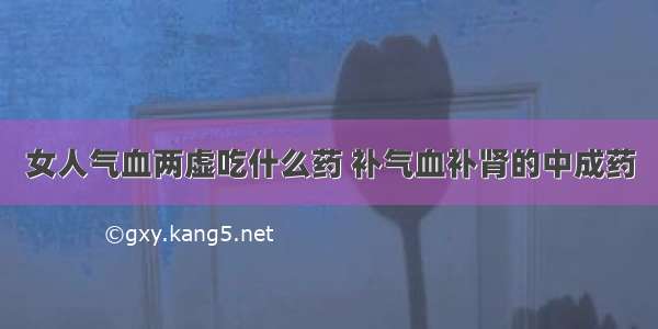 女人气血两虚吃什么药 补气血补肾的中成药