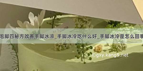 泡脚四秘方改善手脚冰凉_手脚冰冷吃什么好_手脚冰冷是怎么回事