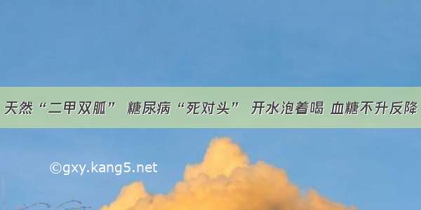 天然“二甲双胍” 糖尿病“死对头” 开水泡着喝 血糖不升反降