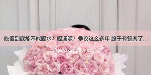 吃饭到底能不能喝水？喝汤呢？争议这么多年 终于有答案了…