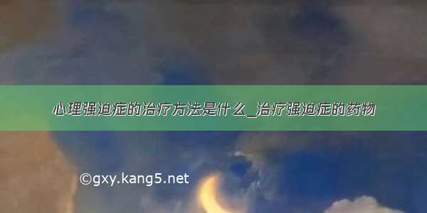 心理强迫症的治疗方法是什么_治疗强迫症的药物