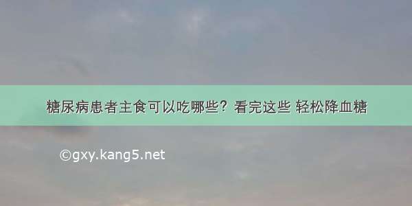 糖尿病患者主食可以吃哪些？看完这些 轻松降血糖