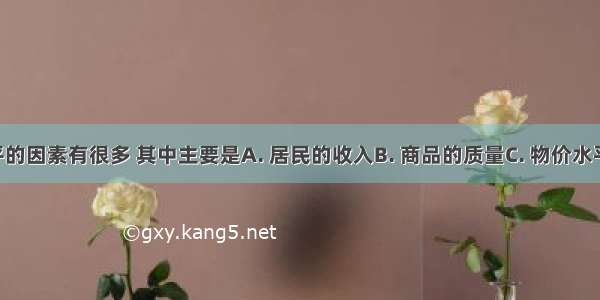 影响消费水平的因素有很多 其中主要是A. 居民的收入B. 商品的质量C. 物价水平D. 消费心理