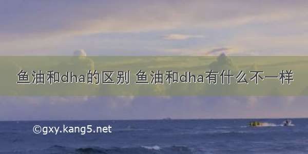 鱼油和dha的区别 鱼油和dha有什么不一样