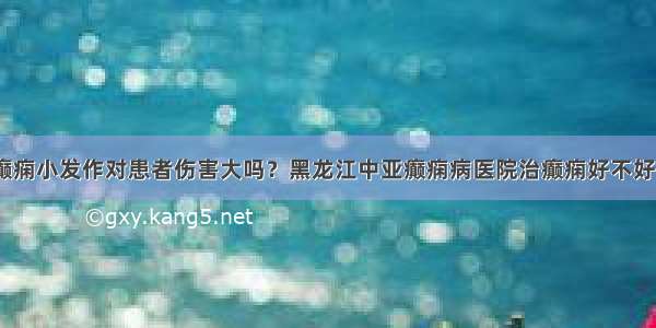 癫痫小发作对患者伤害大吗？黑龙江中亚癫痫病医院治癫痫好不好？