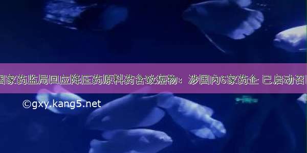 国家药监局回应降压药原料药含致癌物：涉国内6家药企 已启动召回