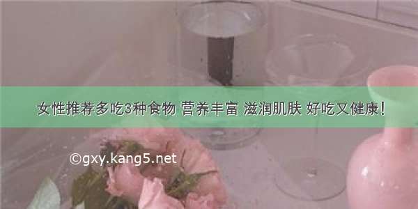 女性推荐多吃3种食物 营养丰富 滋润肌肤 好吃又健康！