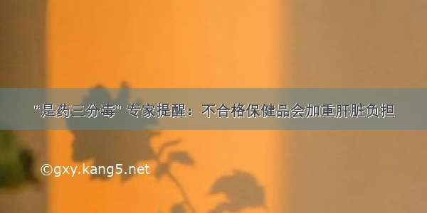 “是药三分毒” 专家提醒：不合格保健品会加重肝脏负担