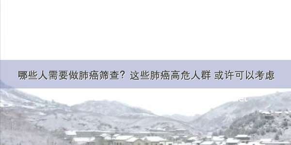 哪些人需要做肺癌筛查？这些肺癌高危人群 或许可以考虑