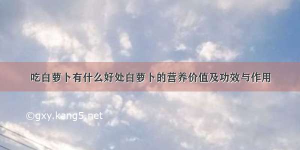 吃白萝卜有什么好处白萝卜的营养价值及功效与作用