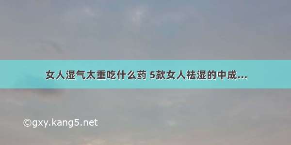 女人湿气太重吃什么药 5款女人祛湿的中成...