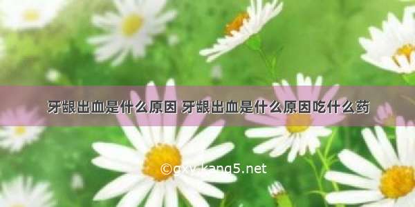 牙龈出血是什么原因 牙龈出血是什么原因吃什么药