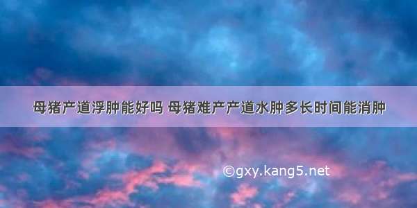 母猪产道浮肿能好吗 母猪难产产道水肿多长时间能消肿