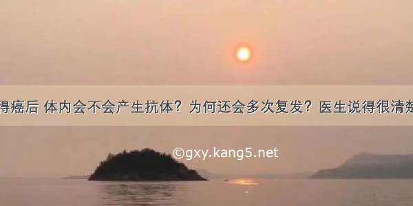 得癌后 体内会不会产生抗体？为何还会多次复发？医生说得很清楚