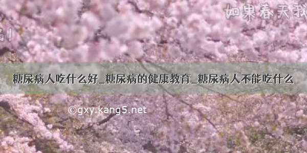 糖尿病人吃什么好_糖尿病的健康教育_糖尿病人不能吃什么