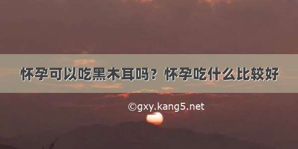 怀孕可以吃黑木耳吗？怀孕吃什么比较好