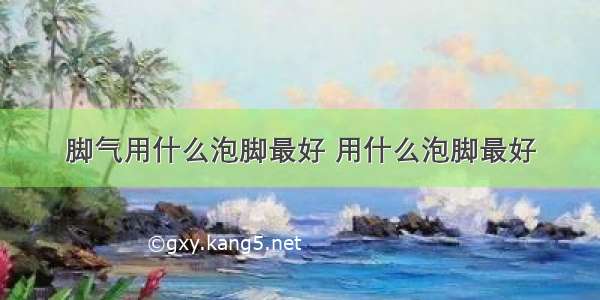 脚气用什么泡脚最好 用什么泡脚最好