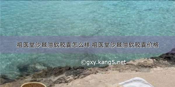 祖医堂沙棘油软胶囊怎么样 祖医堂沙棘油软胶囊价格