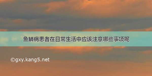 鱼鳞病患者在日常生活中应该注意哪些事项呢