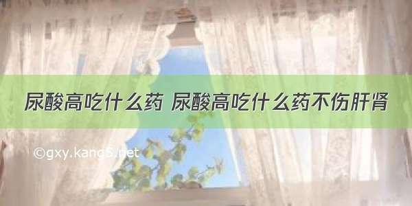 尿酸高吃什么药 尿酸高吃什么药不伤肝肾