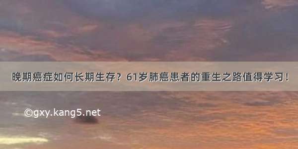 晚期癌症如何长期生存？61岁肺癌患者的重生之路值得学习！