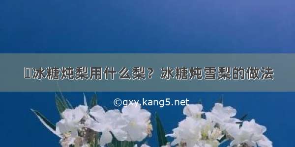 ​冰糖炖梨用什么梨？冰糖炖雪梨的做法