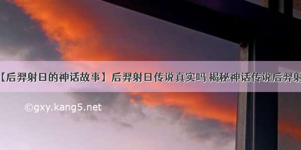 【后羿射日的神话故事】后羿射日传说真实吗 揭秘神话传说后羿射日