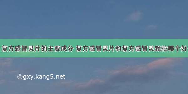 复方感冒灵片的主要成分 复方感冒灵片和复方感冒灵颗粒哪个好